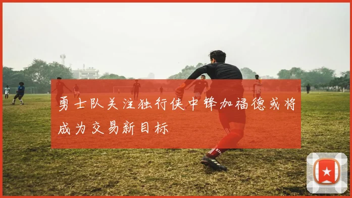 勇士队关注独行侠中锋加福德或将成为交易新目标