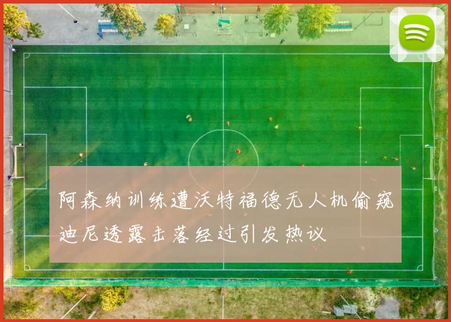 阿森纳训练遭沃特福德无人机偷窥迪尼透露击落经过引发热议