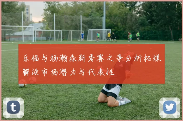 乐福与杨瀚森新秀赛之争分析拓媒解读市场潜力与代表性