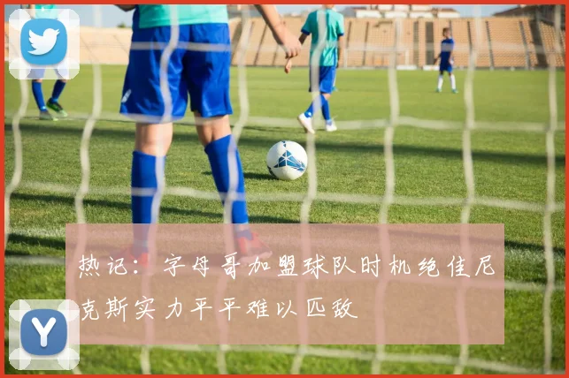 热记：字母哥加盟球队时机绝佳尼克斯实力平平难以匹敌