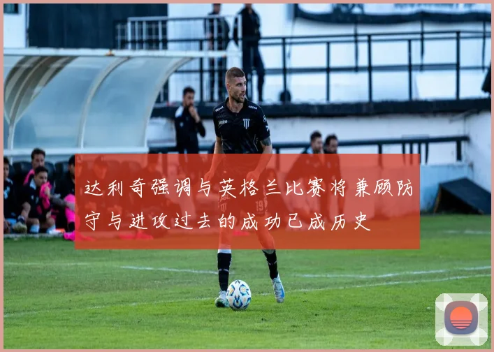 达利奇强调与英格兰比赛将兼顾防守与进攻过去的成功已成历史