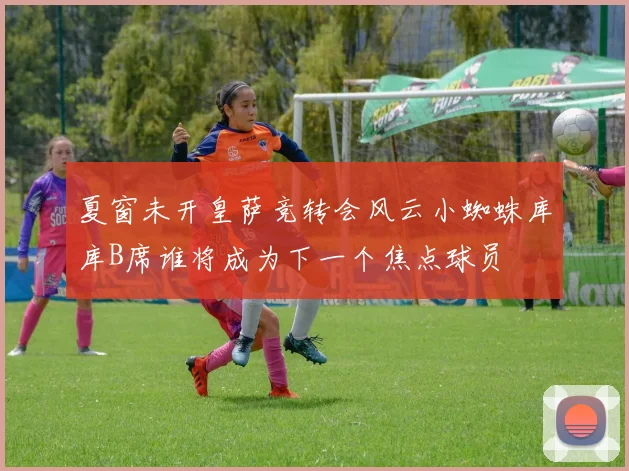 夏窗未开皇萨竞转会风云小蜘蛛库库B席谁将成为下一个焦点球员