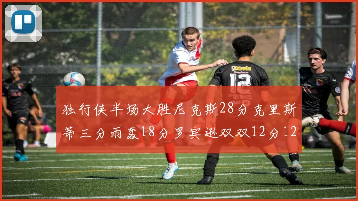 独行侠半场大胜尼克斯28分克里斯蒂三分雨轰18分罗宾逊双双12分12篮板表现出色