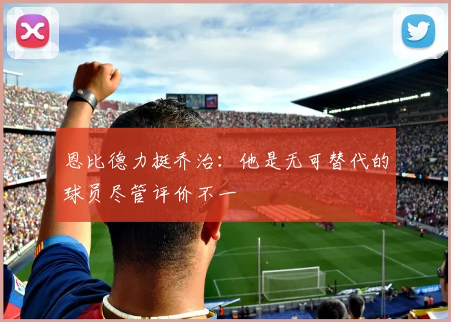 恩比德力挺乔治：他是无可替代的球员尽管评价不一