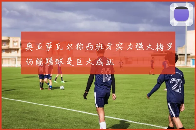 奥亚萨瓦尔称西班牙实力强大梅罗仍能踢球是巨大成就