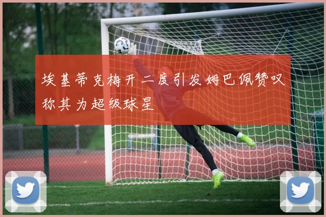 埃基蒂克梅开二度引发姆巴佩赞叹称其为超级球星